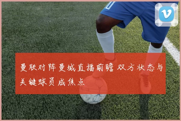 曼联对阵曼城直播前瞻 双方状态与关键球员成焦点