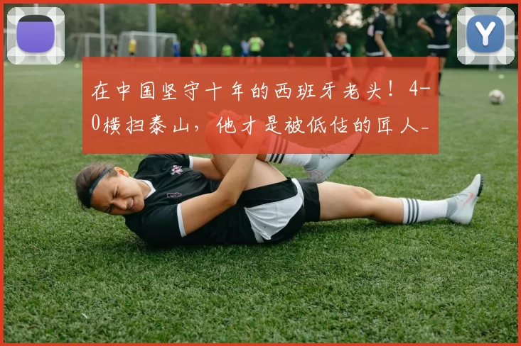 在中国坚守十年的西班牙老头！4-0横扫泰山，他才是被低估的匠人_乔迪_足球_中超