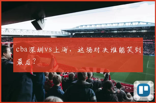 cba深圳vs上海，这场对决谁能笑到最后？