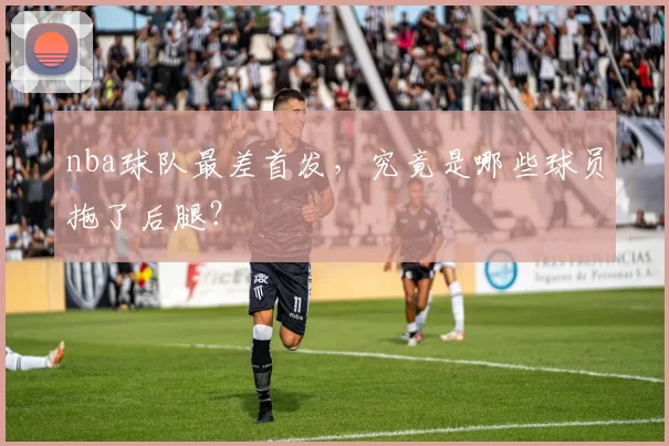 nba球队最差首发，究竟是哪些球员拖了后腿？