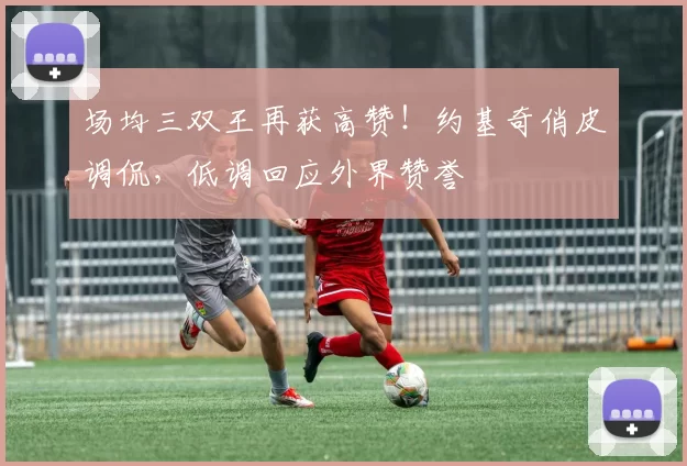 场均三双王再获高赞！约基奇俏皮调侃，低调回应外界赞誉