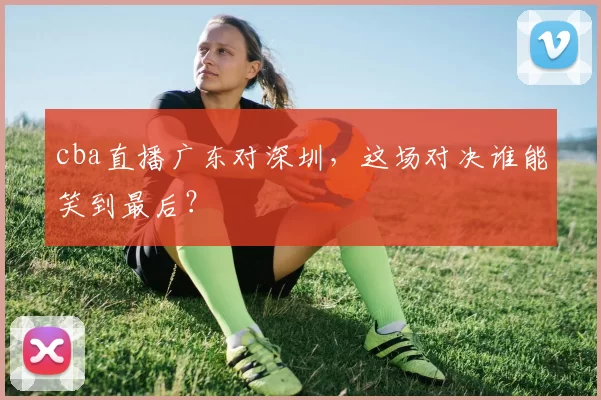 cba直播广东对深圳，这场对决谁能笑到最后？