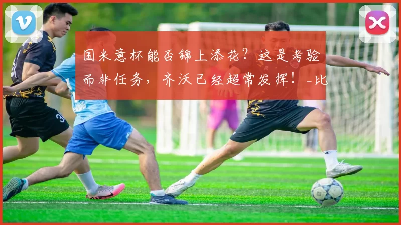 国米意杯能否锦上添花？这是考验而非任务，齐沃已经超常发挥！_比赛_联赛_欧冠