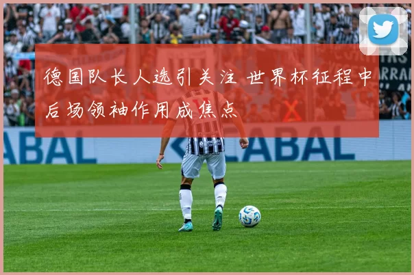 德国队长人选引关注 世界杯征程中后场领袖作用成焦点