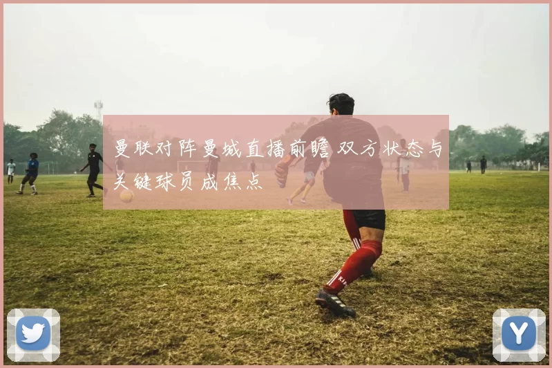 曼联对阵曼城直播前瞻 双方状态与关键球员成焦点