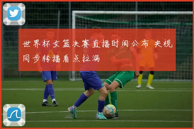 世界杯女篮决赛直播时间公布 央视同步转播看点拉满