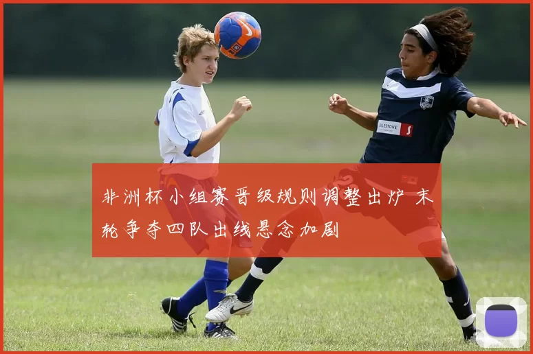 非洲杯小组赛晋级规则调整出炉 末轮争夺四队出线悬念加剧