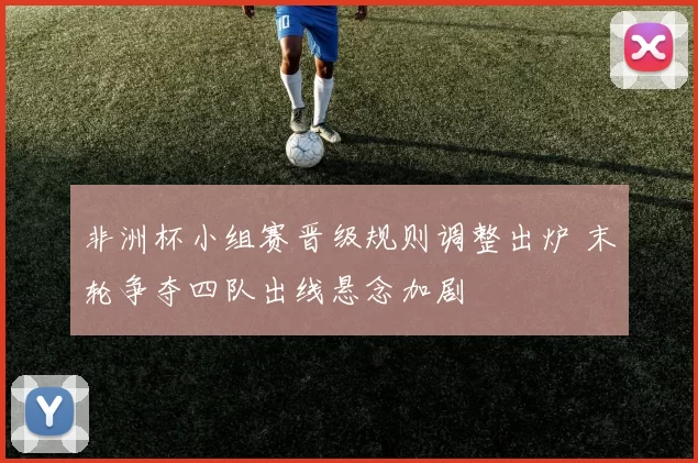 非洲杯小组赛晋级规则调整出炉 末轮争夺四队出线悬念加剧