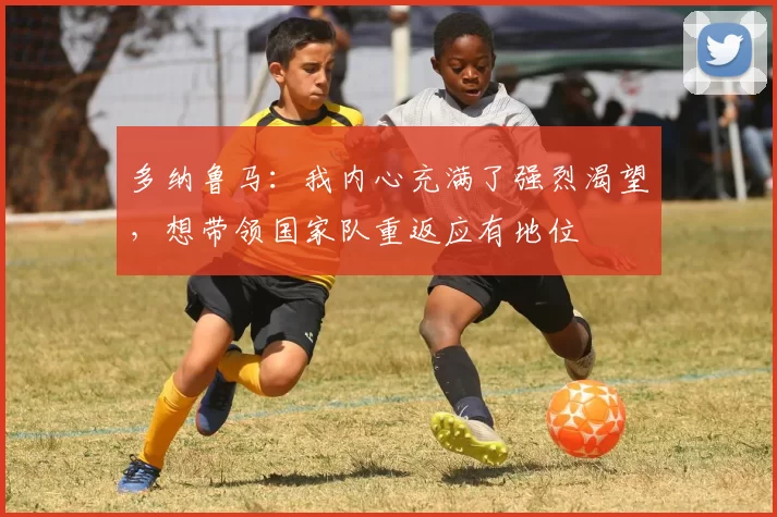 多纳鲁马:我内心充满了强烈渴望,想带领国家队重返应有地位