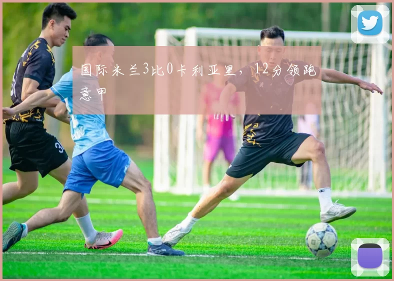 国际米兰3比0卡利亚里，12分领跑意甲