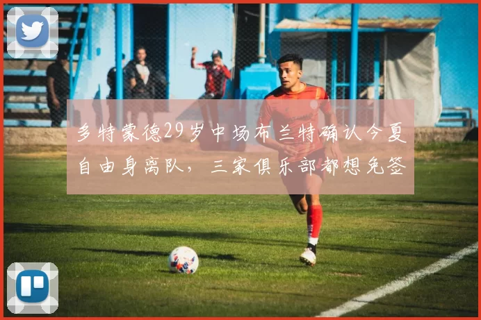 多特蒙德29岁中场布兰特确认今夏自由身离队，三家俱乐部都想免签，34场10球3助攻超级强悍_阿森纳_费内巴切_罗马