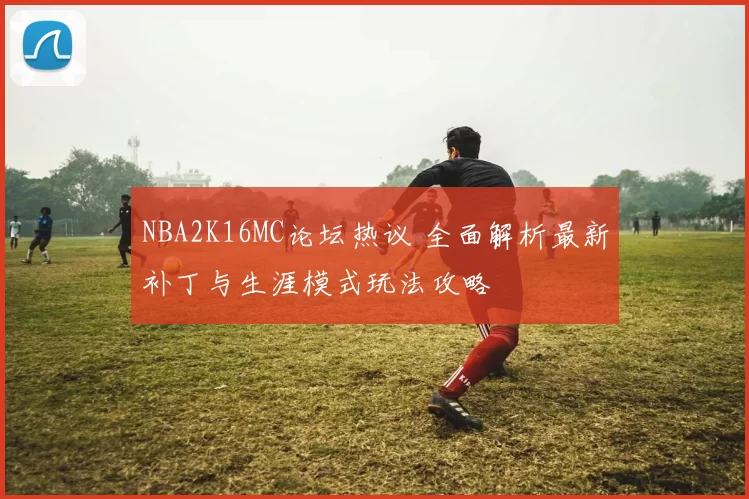 NBA2K16MC论坛热议 全面解析最新补丁与生涯模式玩法攻略