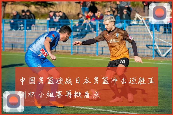 中国男篮迎战日本男篮冲击连胜亚洲杯小组赛再掀看点