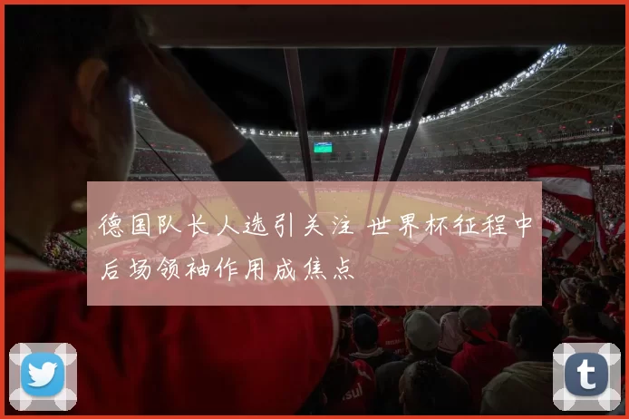 德国队长人选引关注 世界杯征程中后场领袖作用成焦点