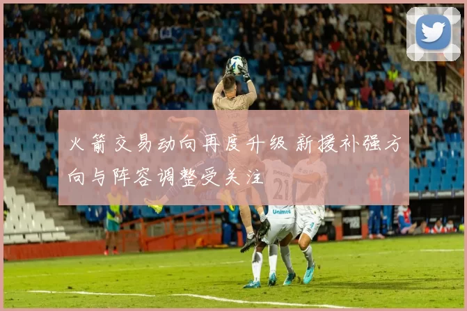 火箭交易动向再度升级 新援补强方向与阵容调整受关注
