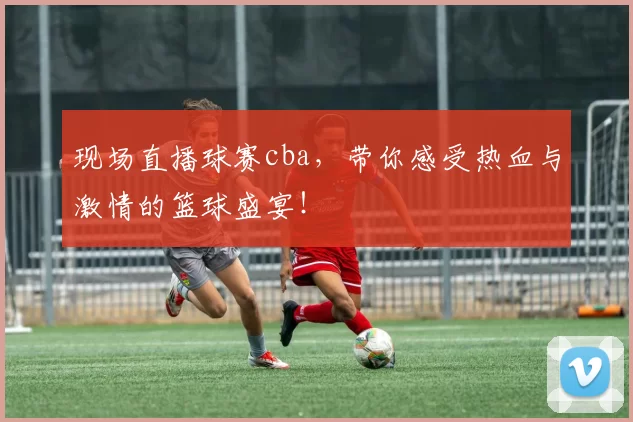 现场直播球赛cba，带你感受热血与激情的篮球盛宴！