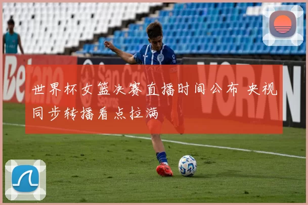 世界杯女篮决赛直播时间公布 央视同步转播看点拉满