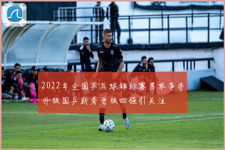 2022年全国乒乓球锦标赛男单争夺升级国乒新秀晋级四强引关注