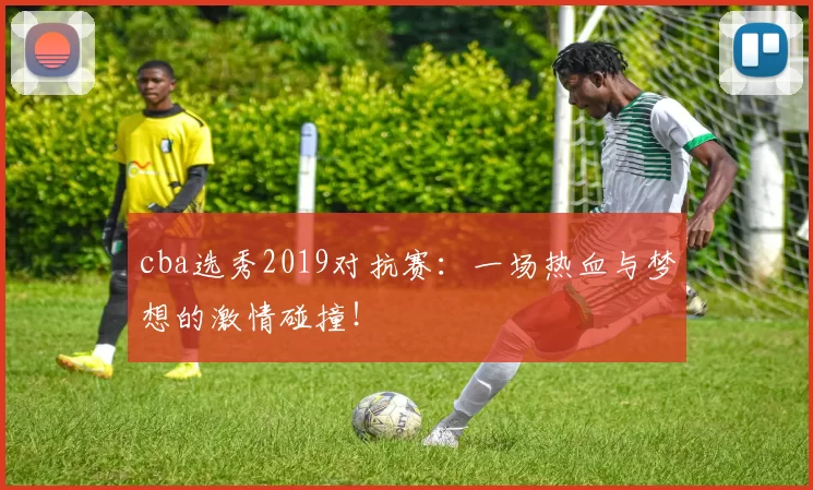 cba选秀2019对抗赛:一场热血与梦想的激情碰撞!
