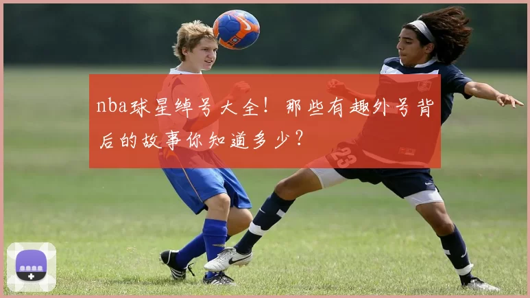nba球星绰号大全！那些有趣外号背后的故事你知道多少？