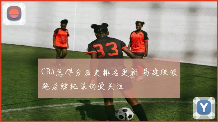 CBA总得分历史排名更新 易建联领跑后续纪录仍受关注