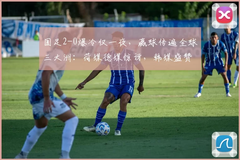 国足2-0爆冷仅一夜，赢球传遍全球三大洲：荷媒德媒惊讶，韩媒盛赞