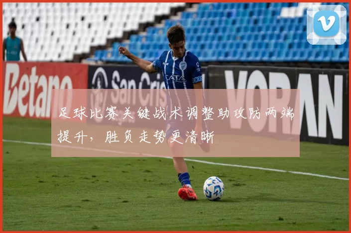 足球比赛关键战术调整助攻防两端提升,胜负走势更清晰