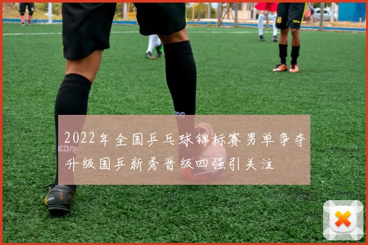 2022年全国乒乓球锦标赛男单争夺升级国乒新秀晋级四强引关注