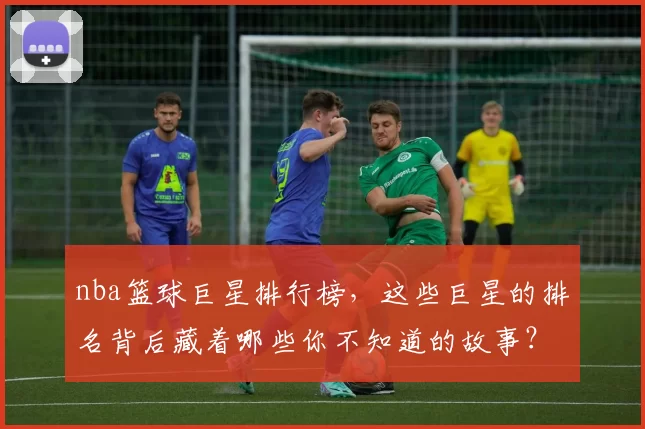 nba篮球巨星排行榜，这些巨星的排名背后藏着哪些你不知道的故事？