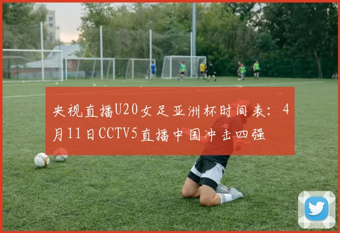 央视直播U20女足亚洲杯时间表:4月11日CCTV5直播中国冲击四强