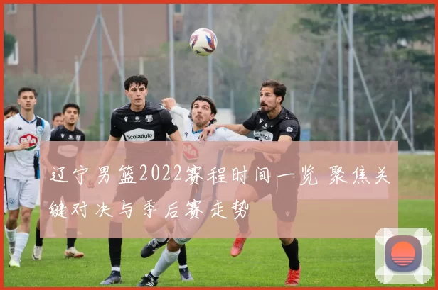 辽宁男篮2022赛程时间一览 聚焦关键对决与季后赛走势