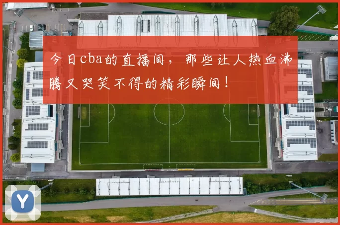 今日cba的直播间，那些让人热血沸腾又哭笑不得的精彩瞬间！