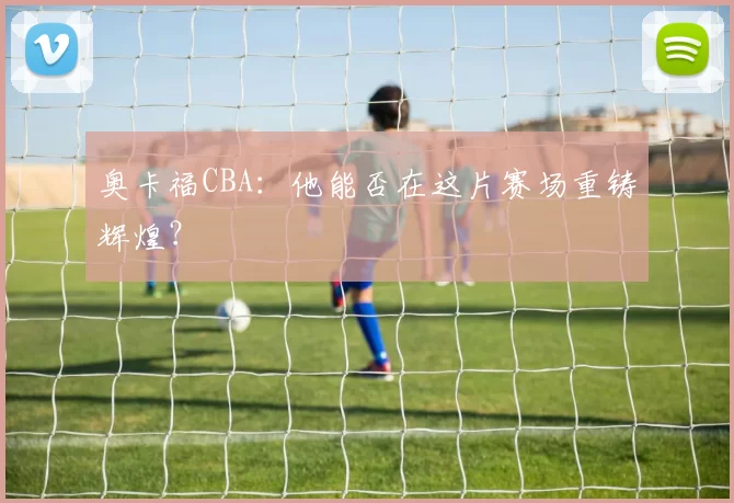 奥卡福CBA：他能否在这片赛场重铸辉煌？