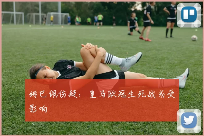 姆巴佩伤疑，皇马欧冠生死战或受影响