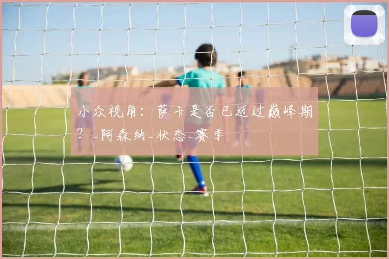 小众视角:萨卡是否已迈过巅峰期?_阿森纳_状态_赛季