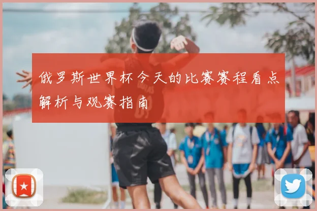 俄罗斯世界杯今天的比赛赛程看点解析与观赛指南