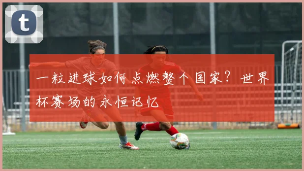 一粒进球如何点燃整个国家？世界杯赛场的永恒记忆