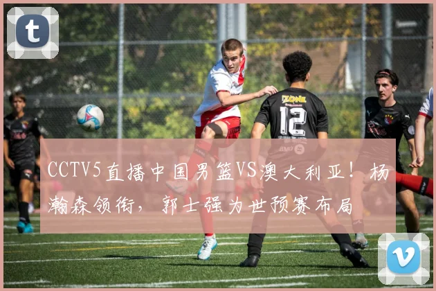 CCTV5直播中国男篮VS澳大利亚！杨瀚森领衔，郭士强为世预赛布局