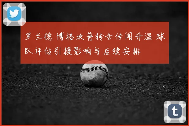 罗兰德 博格坎普转会传闻升温 球队评估引援影响与后续安排