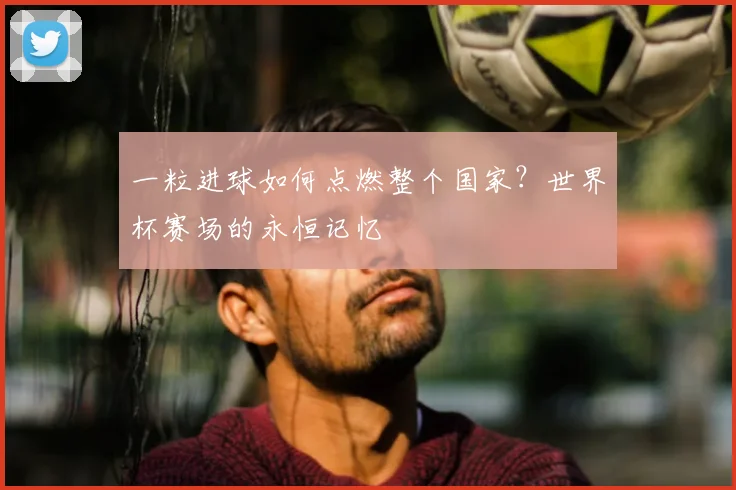 一粒进球如何点燃整个国家？世界杯赛场的永恒记忆
